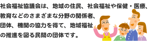 社会福祉協議会は、地域の住民、社会福祉や保健・医療、教育などのさまざまな分野の関係者、団体、機関の協力を得て、地域福祉の推進を図る民間の団体です。